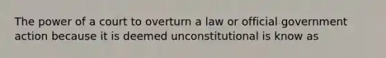 The power of a court to overturn a law or official government action because it is deemed unconstitutional is know as