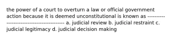 the power of a court to overturn a law or official government action because it is deemed unconstitutional is known as ------------------------------------------- a. judicial review b. judicial restraint c. judicial legitimacy d. judicial decision making