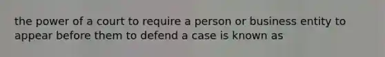 the power of a court to require a person or business entity to appear before them to defend a case is known as