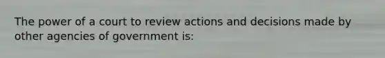 The power of a court to review actions and decisions made by other agencies of government is: