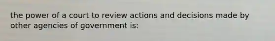 the power of a court to review actions and decisions made by other agencies of government is: