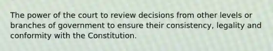 The power of the court to review decisions from other levels or branches of government to ensure their consistency, legality and conformity with the Constitution.