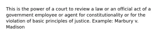 This is the power of a court to review a law or an official act of a government employee or agent for constitutionality or for the violation of basic principles of justice. Example: Marbury v. Madison