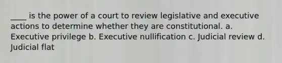 ____ is the power of a court to review legislative and executive actions to determine whether they are constitutional. a. Executive privilege b. Executive nullification c. Judicial review d. Judicial flat