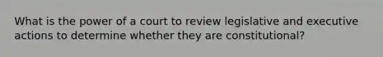 What is the power of a court to review legislative and executive actions to determine whether they are constitutional?
