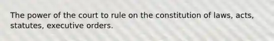 The power of the court to rule on the constitution of laws, acts, statutes, executive orders.