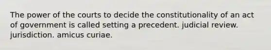 The power of the courts to decide the constitutionality of an act of government is called setting a precedent. judicial review. jurisdiction. amicus curiae.