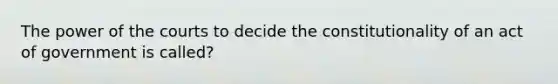 The power of the courts to decide the constitutionality of an act of government is called?