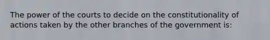 The power of the courts to decide on the constitutionality of actions taken by the other branches of the government is: