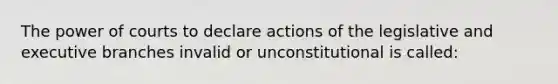 The power of courts to declare actions of the legislative and executive branches invalid or unconstitutional is called: