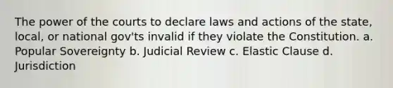 The power of the courts to declare laws and actions of the state, local, or national gov'ts invalid if they violate the Constitution. a. Popular Sovereignty b. Judicial Review c. Elastic Clause d. Jurisdiction