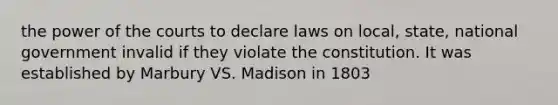 the power of the courts to declare laws on local, state, national government invalid if they violate the constitution. It was established by Marbury VS. Madison in 1803