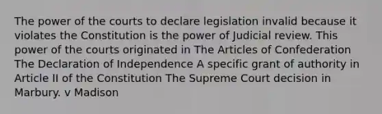 The power of the courts to declare legislation invalid because it violates the Constitution is the power of Judicial review. This power of the courts originated in The Articles of Confederation The Declaration of Independence A specific grant of authority in Article II of the Constitution The Supreme Court decision in Marbury. v Madison