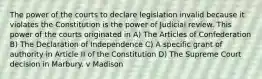 The power of the courts to declare legislation invalid because it violates the Constitution is the power of Judicial review. This power of the courts originated in A) The Articles of Confederation B) The Declaration of Independence C) A specific grant of authority in Article II of the Constitution D) The Supreme Court decision in Marbury. v Madison