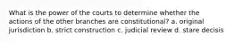 What is the power of the courts to determine whether the actions of the other branches are constitutional? a. original jurisdiction b. strict construction c. judicial review d. stare decisis