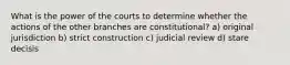 What is the power of the courts to determine whether the actions of the other branches are constitutional? a) original jurisdiction b) strict construction c) judicial review d) stare decisis