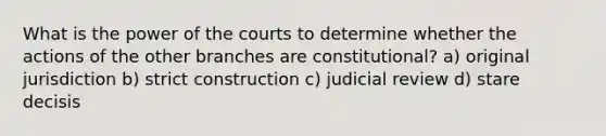 What is the power of the courts to determine whether the actions of the other branches are constitutional? a) original jurisdiction b) strict construction c) judicial review d) stare decisis