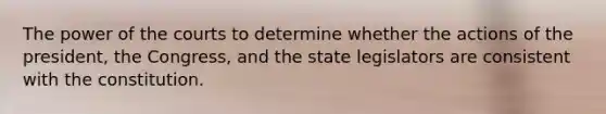 The power of the courts to determine whether the actions of the president, the Congress, and the state legislators are consistent with the constitution.