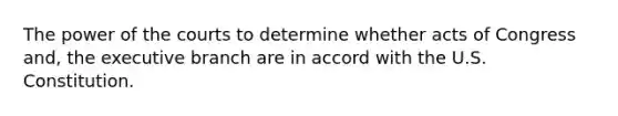 The power of the courts to determine whether acts of Congress and, the executive branch are in accord with the U.S. Constitution.