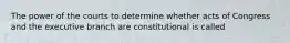 The power of the courts to determine whether acts of Congress and the executive branch are constitutional is called