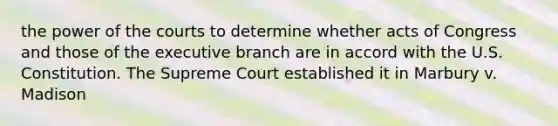 the power of the courts to determine whether acts of Congress and those of the executive branch are in accord with the U.S. Constitution. The Supreme Court established it in Marbury v. Madison