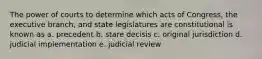 The power of courts to determine which acts of Congress, the executive branch, and state legislatures are constitutional is known as a. precedent b. stare decisis c. original jurisdiction d. judicial implementation e. judicial review