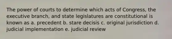 The power of courts to determine which acts of Congress, the executive branch, and state legislatures are constitutional is known as a. precedent b. stare decisis c. original jurisdiction d. judicial implementation e. judicial review