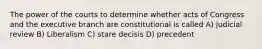 The power of the courts to determine whether acts of Congress and the executive branch are constitutional is called A) judicial review B) Liberalism C) stare decisis D) precedent