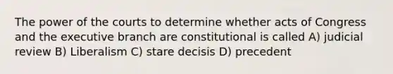 The power of the courts to determine whether acts of Congress and <a href='https://www.questionai.com/knowledge/kBllUhZHhd-the-executive-branch' class='anchor-knowledge'>the executive branch</a> are constitutional is called A) judicial review B) Liberalism C) stare decisis D) precedent