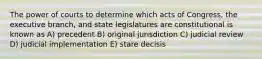 The power of courts to determine which acts of Congress, the executive branch, and state legislatures are constitutional is known as A) precedent B) original jurisdiction C) judicial review D) judicial implementation E) stare decisis