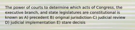 The power of courts to determine which acts of Congress, the executive branch, and state legislatures are constitutional is known as A) precedent B) original jurisdiction C) judicial review D) judicial implementation E) stare decisis