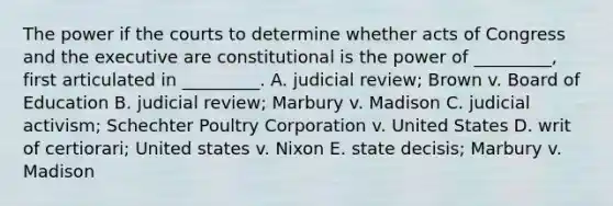 The power if the courts to determine whether acts of Congress and the executive are constitutional is the power of _________, first articulated in _________. A. judicial review; Brown v. Board of Education B. judicial review; Marbury v. Madison C. judicial activism; Schechter Poultry Corporation v. United States D. writ of certiorari; United states v. Nixon E. state decisis; Marbury v. Madison