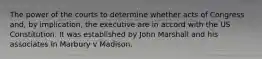 The power of the courts to determine whether acts of Congress and, by implication, the executive are in accord with the US Constitution. It was established by John Marshall and his associates in Marbury v Madison.