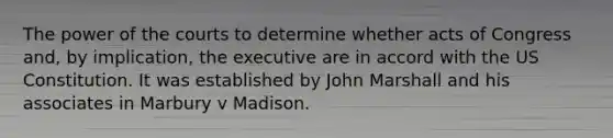 The power of the courts to determine whether acts of Congress and, by implication, the executive are in accord with the US Constitution. It was established by John Marshall and his associates in Marbury v Madison.