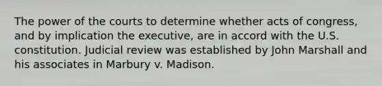 The power of the courts to determine whether acts of congress, and by implication the executive, are in accord with the U.S. constitution. Judicial review was established by John Marshall and his associates in Marbury v. Madison.