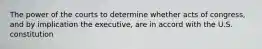 The power of the courts to determine whether acts of congress, and by implication the executive, are in accord with the U.S. constitution