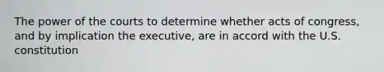 The power of the courts to determine whether acts of congress, and by implication the executive, are in accord with the U.S. constitution