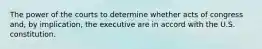 The power of the courts to determine whether acts of congress and, by implication, the executive are in accord with the U.S. constitution.