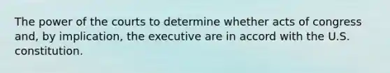 The power of the courts to determine whether acts of congress and, by implication, the executive are in accord with the U.S. constitution.