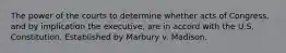 The power of the courts to determine whether acts of Congress, and by implication the executive, are in accord with the U.S. Constitution. Established by Marbury v. Madison.