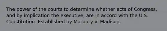 The power of the courts to determine whether acts of Congress, and by implication the executive, are in accord with the U.S. Constitution. Established by Marbury v. Madison.