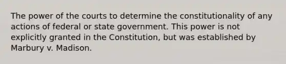 The power of the courts to determine the constitutionality of any actions of federal or state government. This power is not explicitly granted in the Constitution, but was established by Marbury v. Madison.