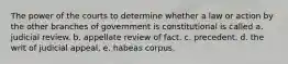 The power of the courts to determine whether a law or action by the other branches of government is constitutional is called a. judicial review. b. appellate review of fact. c. precedent. d. the writ of judicial appeal. e. habeas corpus.