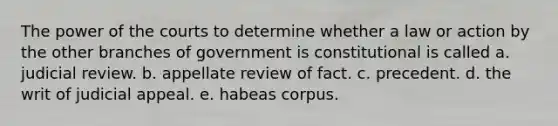 The power of the courts to determine whether a law or action by the other branches of government is constitutional is called a. judicial review. b. appellate review of fact. c. precedent. d. the writ of judicial appeal. e. habeas corpus.