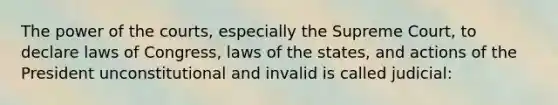 The power of the courts, especially the Supreme Court, to declare laws of Congress, laws of the states, and actions of the President unconstitutional and invalid is called judicial: