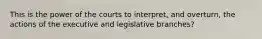 This is the power of the courts to interpret, and overturn, the actions of the executive and legislative branches?