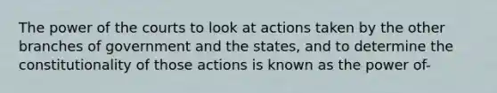 The power of the courts to look at actions taken by the other branches of government and the states, and to determine the constitutionality of those actions is known as the power of-