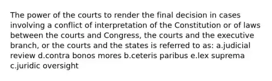 The power of the courts to render the final decision in cases involving a conflict of interpretation of the Constitution or of laws between the courts and Congress, the courts and the executive branch, or the courts and the states is referred to as: a.judicial review d.contra bonos mores b.ceteris paribus e.lex suprema c.juridic oversight