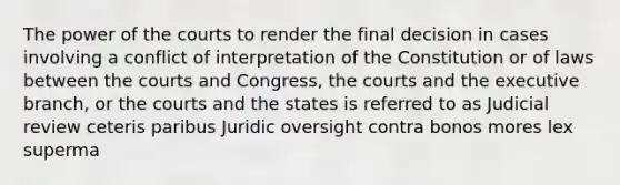 The power of the courts to render the final decision in cases involving a conflict of interpretation of the Constitution or of laws between the courts and Congress, the courts and the executive branch, or the courts and the states is referred to as Judicial review ceteris paribus Juridic oversight contra bonos mores lex superma