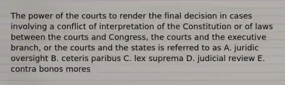 The power of the courts to render the final decision in cases involving a conflict of interpretation of the Constitution or of laws between the courts and Congress, the courts and <a href='https://www.questionai.com/knowledge/kBllUhZHhd-the-executive-branch' class='anchor-knowledge'>the executive branch</a>, or the courts and the states is referred to as A. juridic oversight B. ceteris paribus C. lex suprema D. judicial review E. contra bonos mores